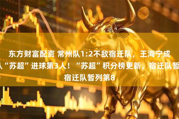 东方财富配资 常州队1:2不敌宿迁队，王海宁成常州队“苏超”进球第3人！“苏超”积分榜更新，宿迁队暂列第8