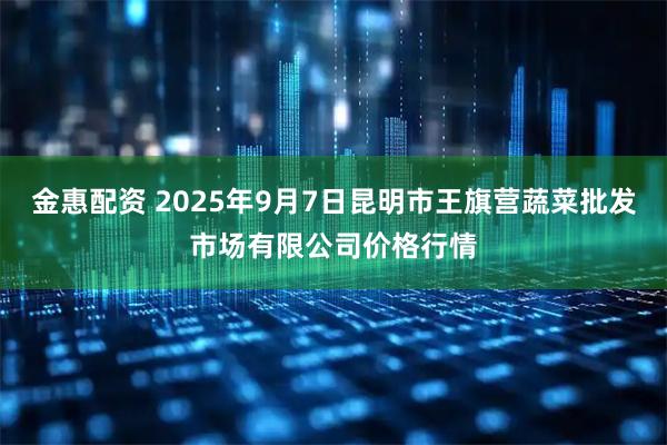 金惠配资 2025年9月7日昆明市王旗营蔬菜批发市场有限公司价格行情