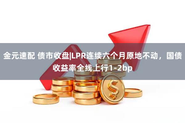 金元速配 债市收盘|LPR连续六个月原地不动，国债收益率全线上行1-2bp