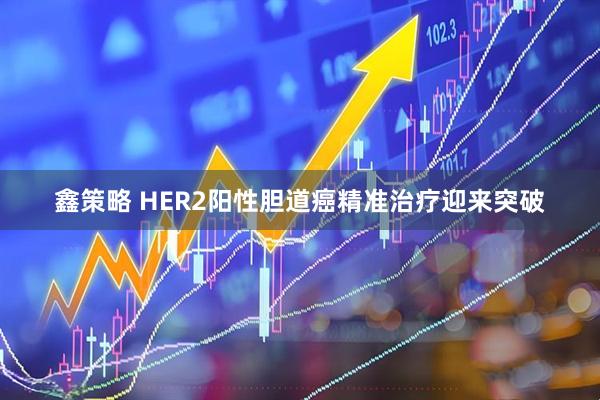 鑫策略 HER2阳性胆道癌精准治疗迎来突破