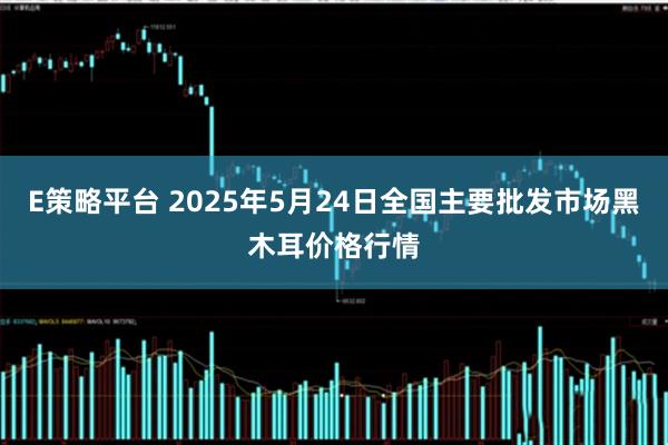 E策略平台 2025年5月24日全国主要批发市场黑木耳价格行情