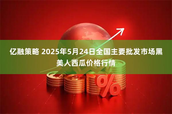 亿融策略 2025年5月24日全国主要批发市场黑美人西瓜价格行情