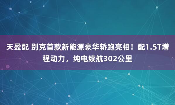 天盈配 别克首款新能源豪华轿跑亮相！配1.5T增程动力，纯电续航302公里