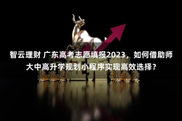 智云理财 广东高考志愿填报2023，如何借助师大中高升学规划小程序实现高效选择？