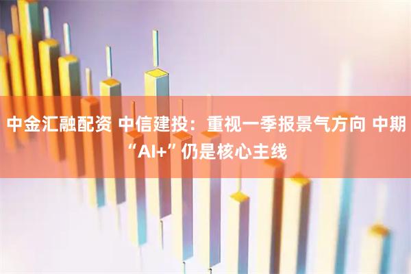 中金汇融配资 中信建投：重视一季报景气方向 中期“AI+”仍是核心主线