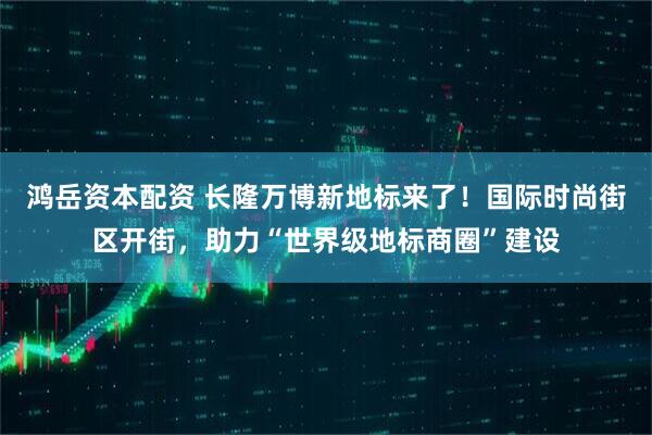 鸿岳资本配资 长隆万博新地标来了！国际时尚街区开街，助力“世界级地标商圈”建设
