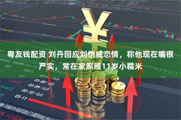 粤友钱配资 刘丹回应刘恺威恋情，称他现在嘴很严实，常在家照顾11岁小糯米