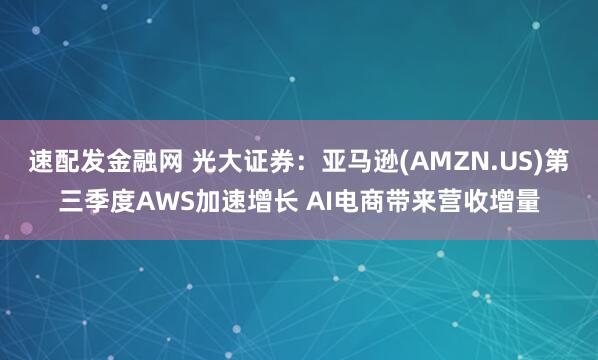 速配发金融网 光大证券：亚马逊(AMZN.US)第三季度AWS加速增长 AI电商带来营收增量
