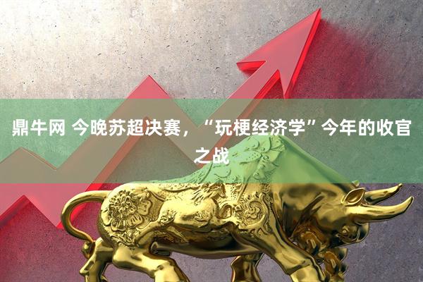 鼎牛网 今晚苏超决赛，“玩梗经济学”今年的收官之战