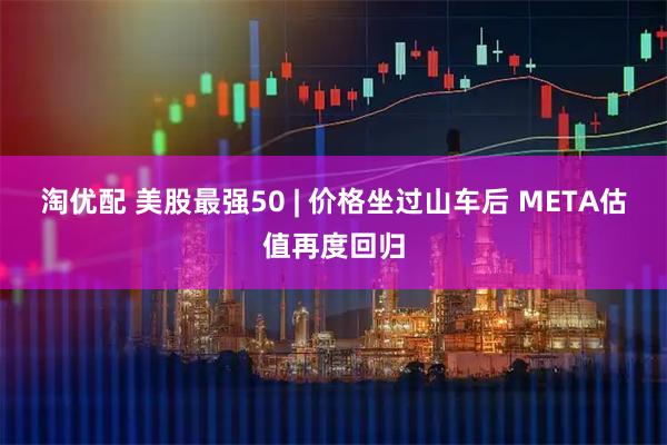 淘优配 美股最强50 | 价格坐过山车后 META估值再度回归