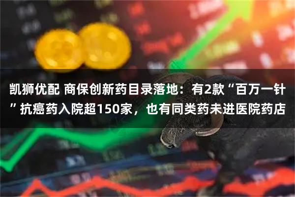 凯狮优配 商保创新药目录落地：有2款“百万一针”抗癌药入院超150家，也有同类药未进医院药店
