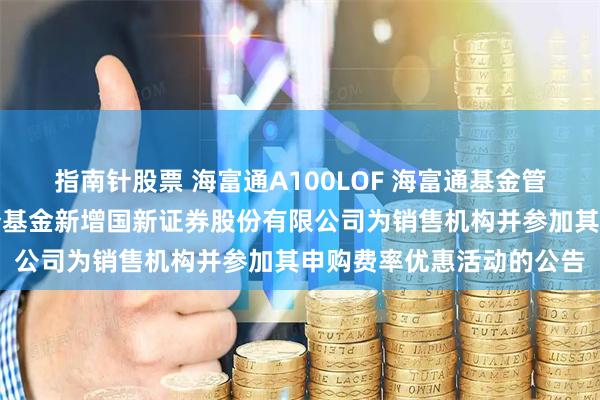 指南针股票 海富通A100LOF 海富通基金管理有限公司关于旗下部分基金新增国新证券股份有限公司为销售机构并参加其申购费率优惠活动的公告