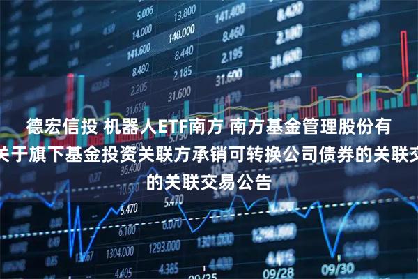 德宏信投 机器人ETF南方 南方基金管理股份有限公司关于旗下基金投资关联方承销可转换公司债券的关联交易公告
