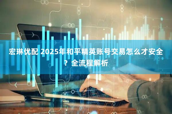宏琳优配 2025年和平精英账号交易怎么才安全？全流程解析