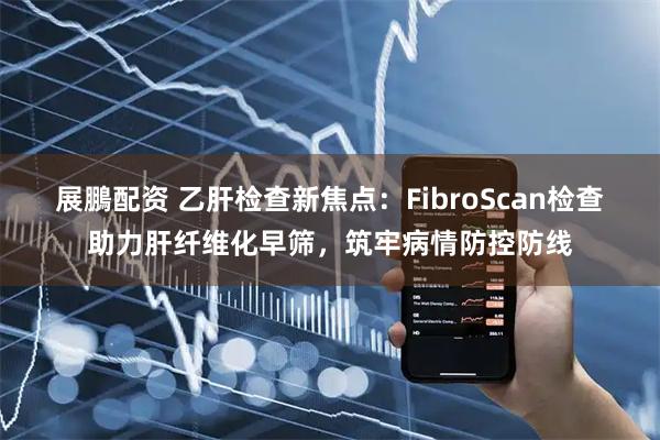 展鵬配资 乙肝检查新焦点：FibroScan检查助力肝纤维化早筛，筑牢病情防控防线