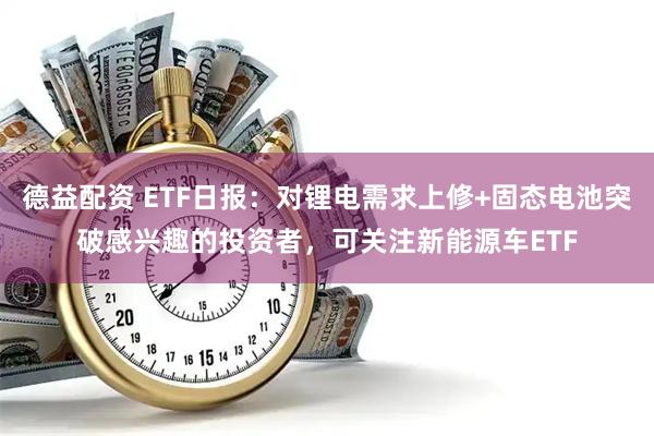德益配资 ETF日报：对锂电需求上修+固态电池突破感兴趣的投资者，可关注新能源车ETF