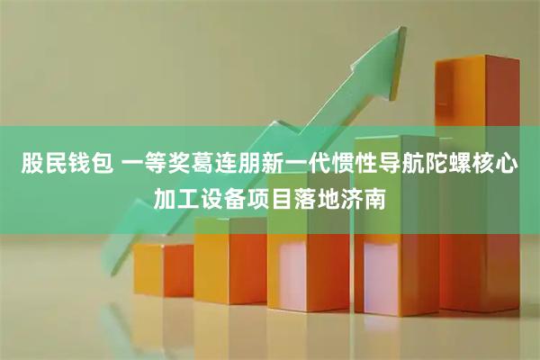 股民钱包 一等奖葛连朋新一代惯性导航陀螺核心加工设备项目落地济南
