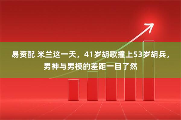 易资配 米兰这一天，41岁胡歌撞上53岁胡兵，男神与男模的差距一目了然