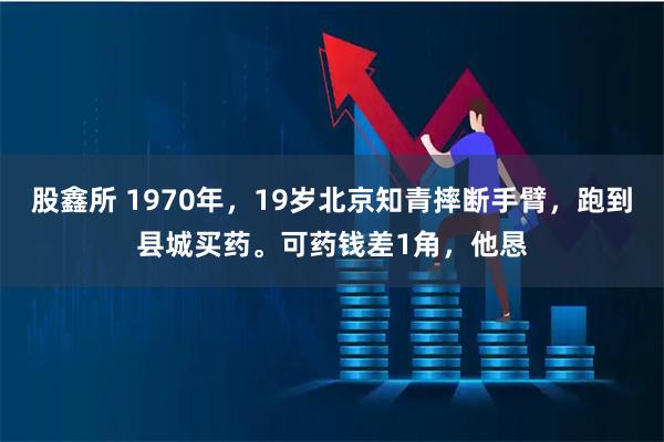 股鑫所 1970年，19岁北京知青摔断手臂，跑到县城买药。可药钱差1角，他恳