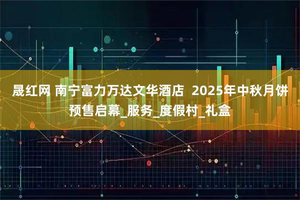 晟红网 南宁富力万达文华酒店  2025年中秋月饼预售启幕_服务_度假村_礼盒